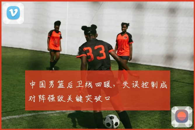 中国男篮后卫线回暖，失误控制成对阵强敌关键突破口