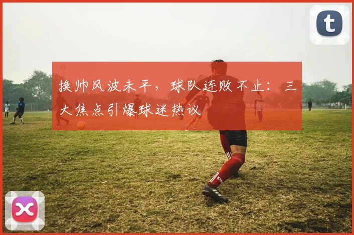 换帅风波未平，球队连败不止：三大焦点引爆球迷热议
