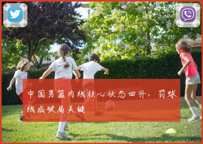 中国男篮内线核心状态回升，罚球线成破局关键