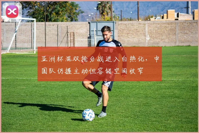 亚洲杯混双抢分战进入白热化，中国队仍握主动但容错空间收窄