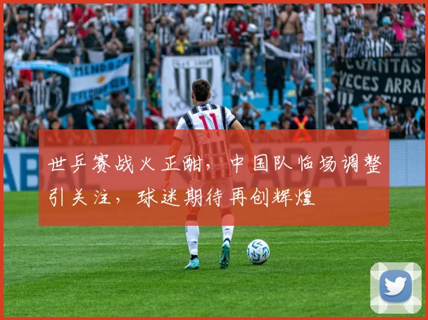 世乒赛战火正酣,中国队临场调整引关注,球迷期待再创辉煌