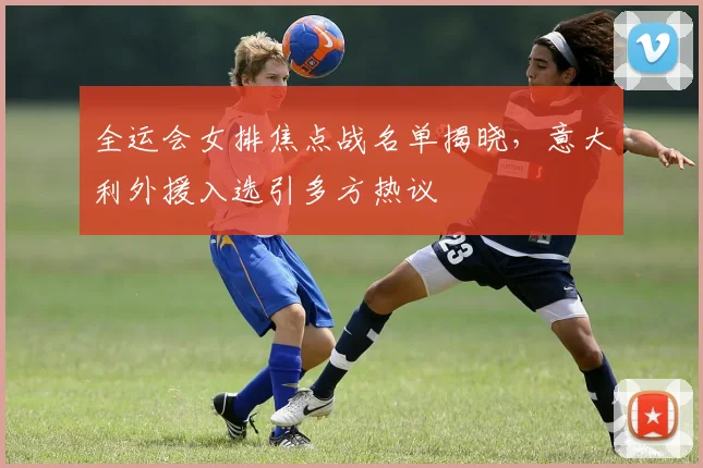 全运会女排焦点战名单揭晓,意大利外援入选引多方热议