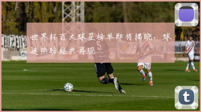 世界杯百大球星榜单即将揭晓,球迷热盼经典再现