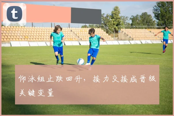 仰泳组止跌回升,接力交接成晋级关键变量