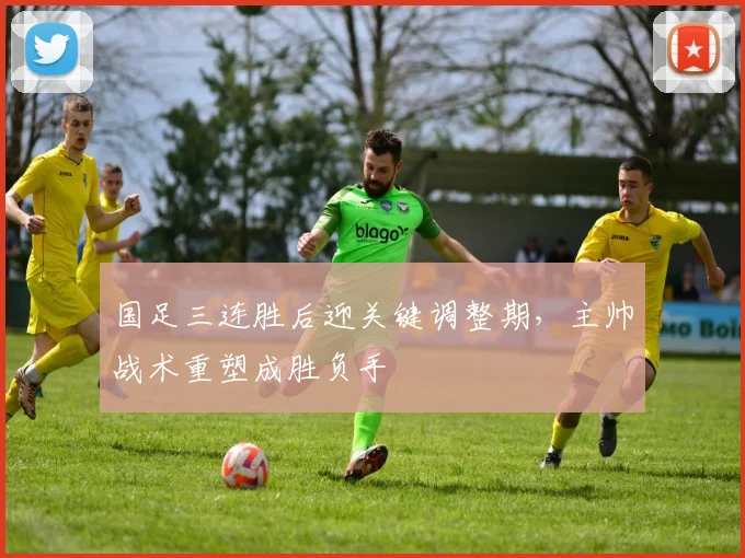 国足三连胜后迎关键调整期,主帅战术重塑成胜负手