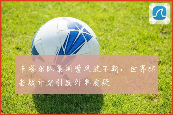 卡塔尔队集训营风波不断，世界杯备战计划引发外界质疑
