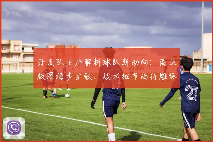 丹麦队主帅解析球队新动向：商业版图稳步扩张，战术细节尚待雕琢