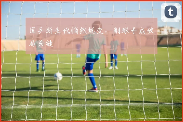 国乒新生代悄然蜕变,削球手成破局关键