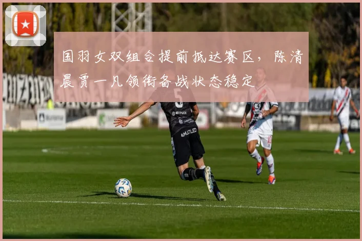 国羽女双组合提前抵达赛区,陈清晨贾一凡领衔备战状态稳定