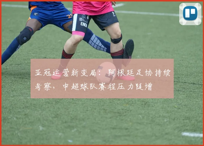 亚冠运营新变局：阿根廷足协持续考察，中超球队赛程压力陡增