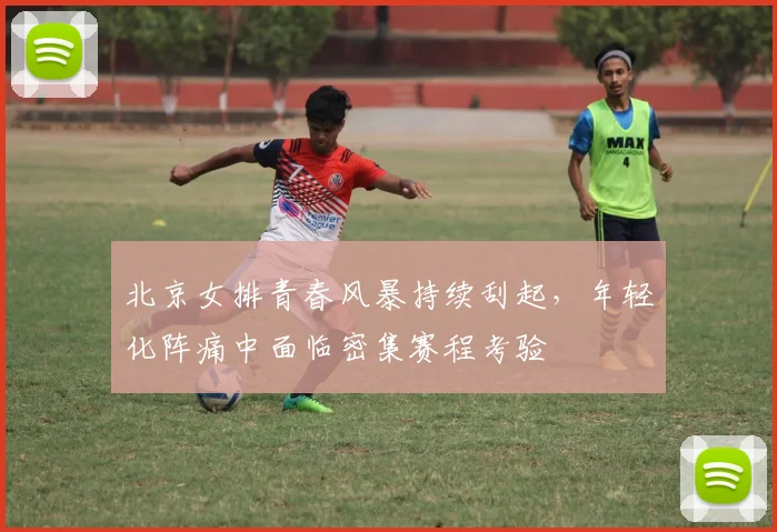 北京女排青春风暴持续刮起,年轻化阵痛中面临密集赛程考验