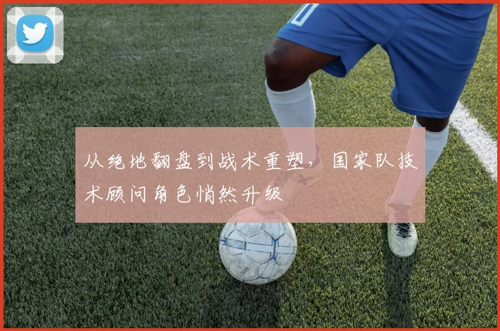 从绝地翻盘到战术重塑,国家队技术顾问角色悄然升级