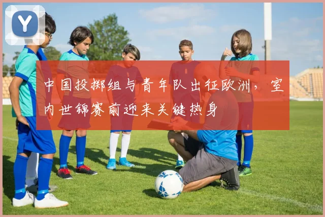 中国投掷组与青年队出征欧洲，室内世锦赛前迎来关键热身