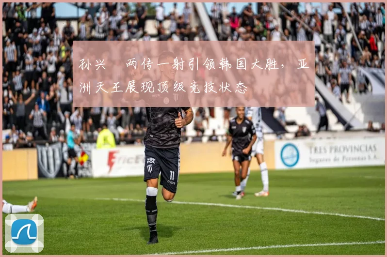 孙兴慜两传一射引领韩国大胜，亚洲天王展现顶级竞技状态