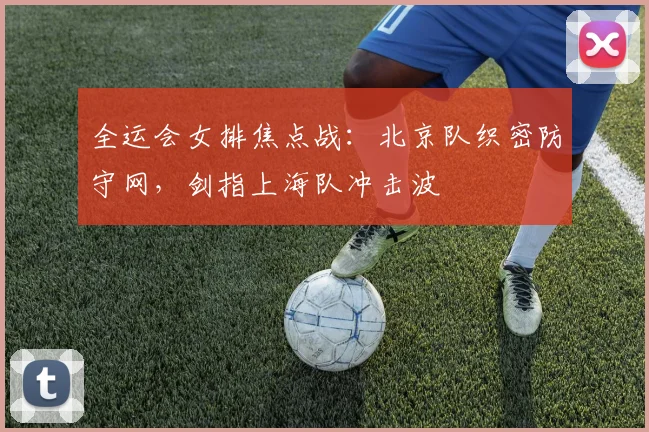 全运会女排焦点战:北京队织密防守网,剑指上海队冲击波