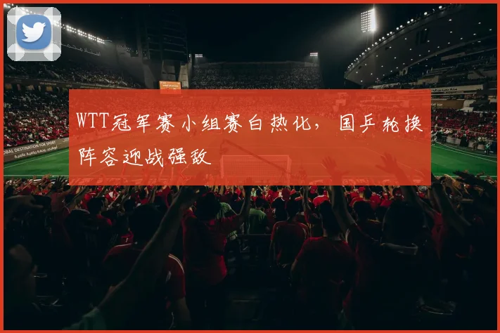WTT冠军赛小组赛白热化，国乒轮换阵容迎战强敌