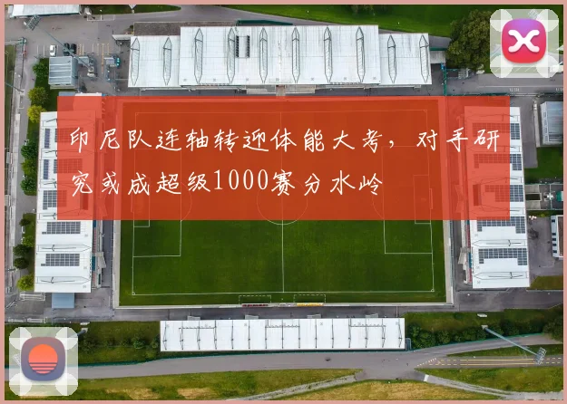 印尼队连轴转迎体能大考,对手研究或成超级1000赛分水岭