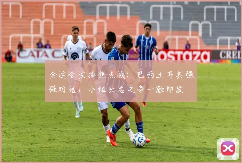 全运会女排焦点战:巴西土耳其强强对话,小组头名之争一触即发