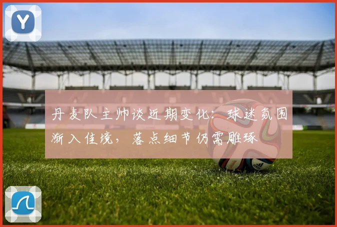 丹麦队主帅谈近期变化：球迷氛围渐入佳境，落点细节仍需雕琢