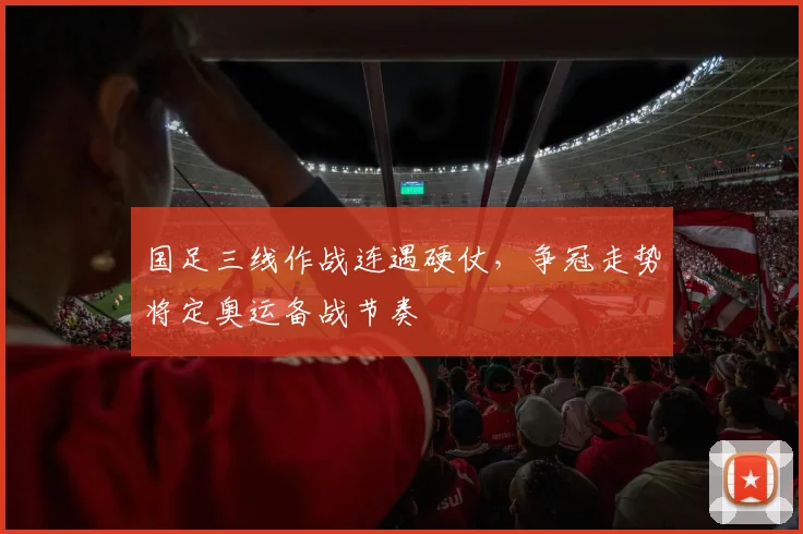 国足三线作战连遇硬仗,争冠走势将定奥运备战节奏