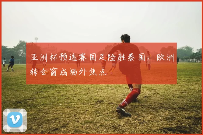 亚洲杯预选赛国足险胜泰国，欧洲转会窗成场外焦点