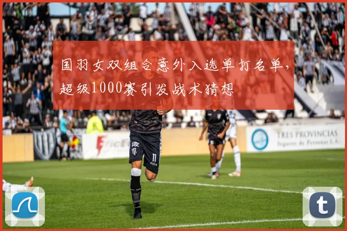 国羽女双组合意外入选单打名单,超级1000赛引发战术猜想