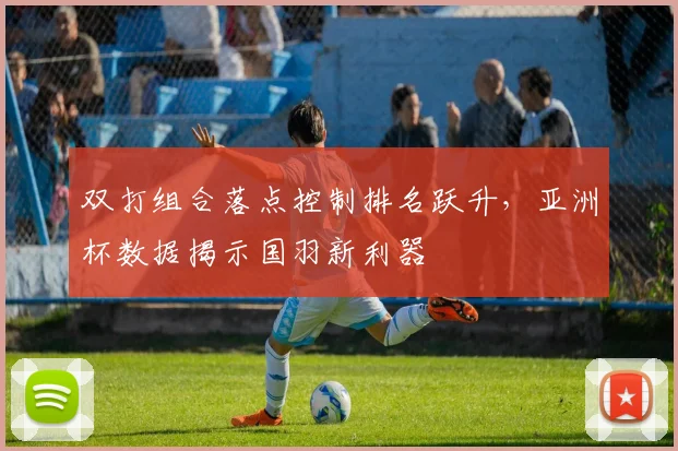 双打组合落点控制排名跃升,亚洲杯数据揭示国羽新利器