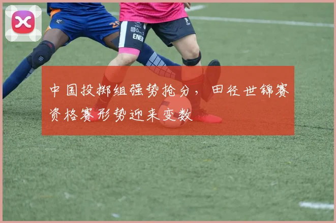 中国投掷组强势抢分，田径世锦赛资格赛形势迎来变数