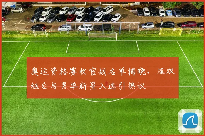 奥运资格赛收官战名单揭晓，混双组合与男单新星入选引热议