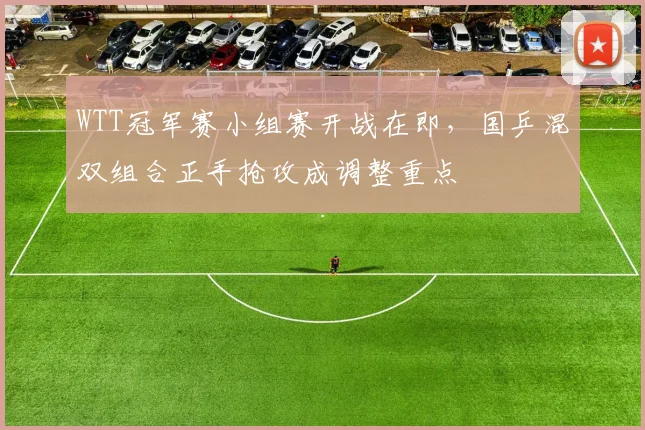 WTT冠军赛小组赛开战在即,国乒混双组合正手抢攻成调整重点
