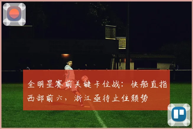全明星赛前关键卡位战：快船直指西部前六，浙江亟待止住颓势