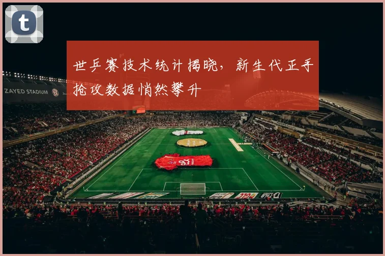 世乒赛技术统计揭晓，新生代正手抢攻数据悄然攀升