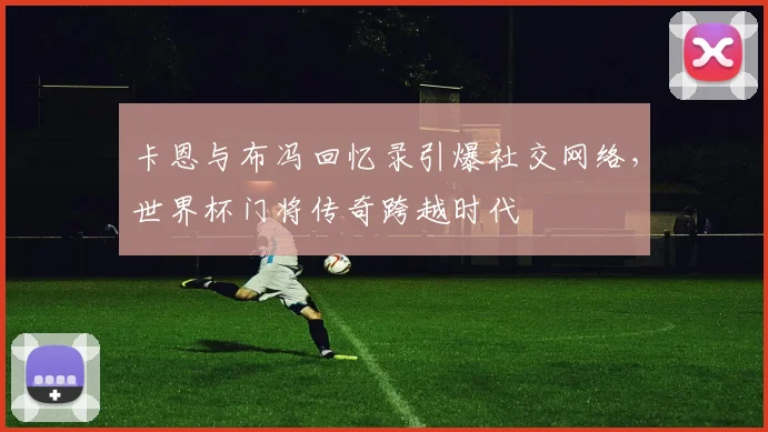 卡恩与布冯回忆录引爆社交网络,世界杯门将传奇跨越时代