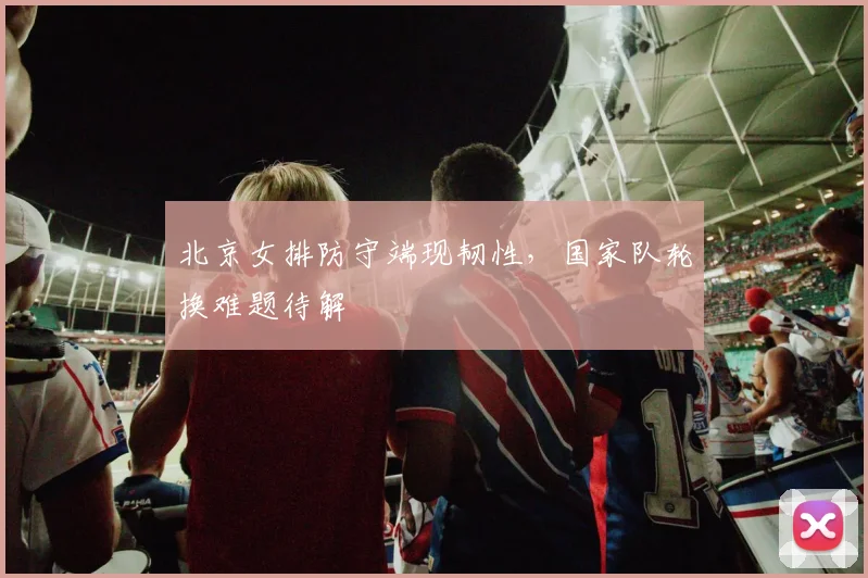 北京女排防守端现韧性,国家队轮换难题待解