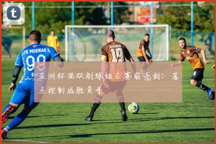 亚洲杯混双削球组合赛前亮剑:落点控制成胜负手