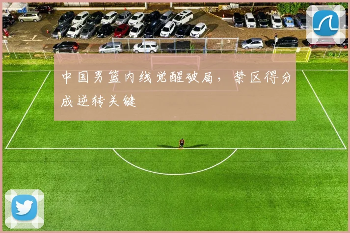 中国男篮内线觉醒破局，禁区得分成逆转关键