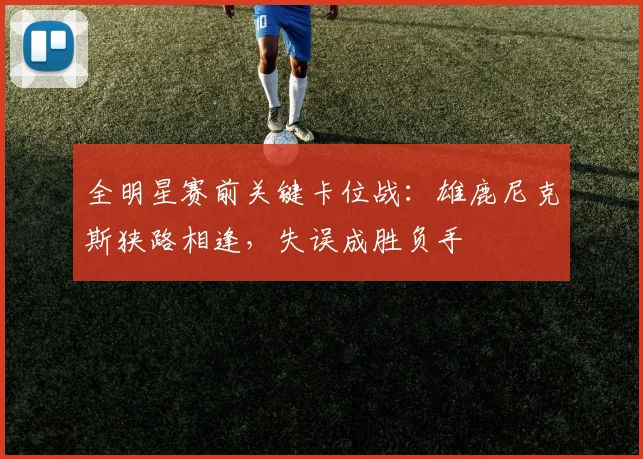 全明星赛前关键卡位战:雄鹿尼克斯狭路相逢,失误成胜负手