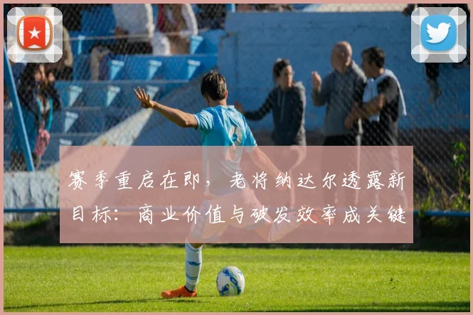 赛季重启在即，老将纳达尔透露新目标：商业价值与破发效率成关键