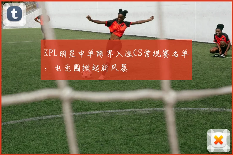 KPL明星中单跨界入选CS常规赛名单，电竞圈掀起新风暴