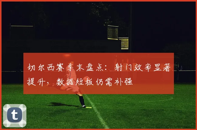 切尔西赛季末盘点:射门效率显著提升,数据短板仍需补强