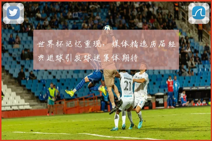 世界杯记忆重现,媒体精选历届经典进球引发球迷集体期待