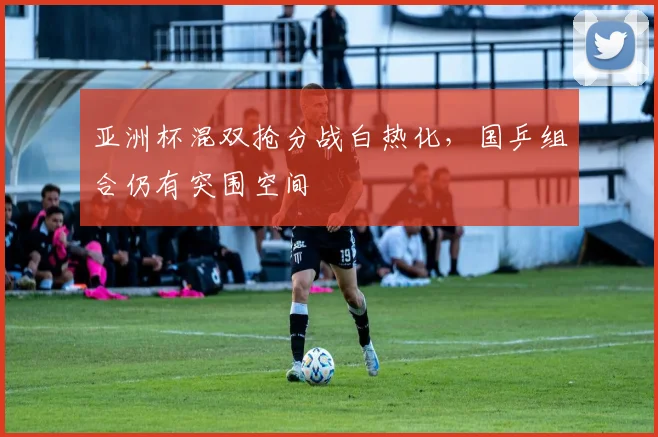 亚洲杯混双抢分战白热化，国乒组合仍有突围空间