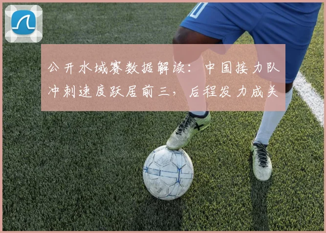 公开水域赛数据解读:中国接力队冲刺速度跃居前三,后程发力成关键