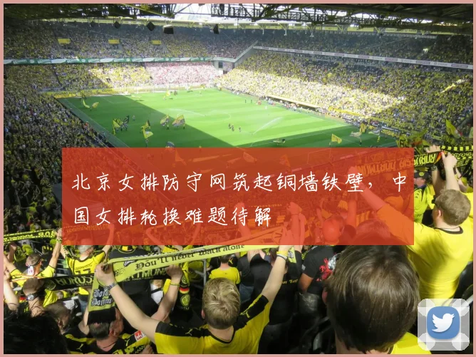 北京女排防守网筑起铜墙铁壁,中国女排轮换难题待解