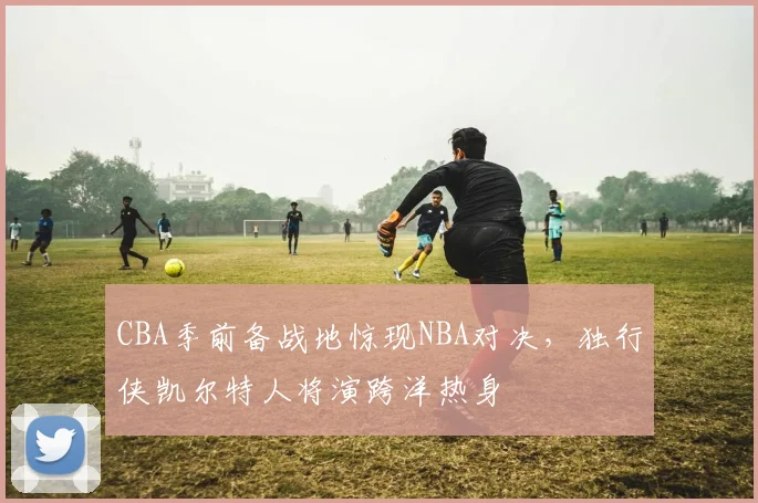 CBA季前备战地惊现NBA对决，独行侠凯尔特人将演跨洋热身