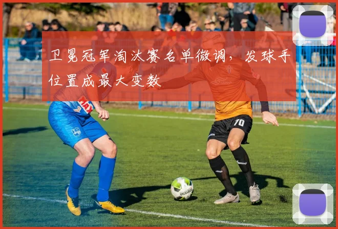 卫冕冠军淘汰赛名单微调,发球手位置成最大变数