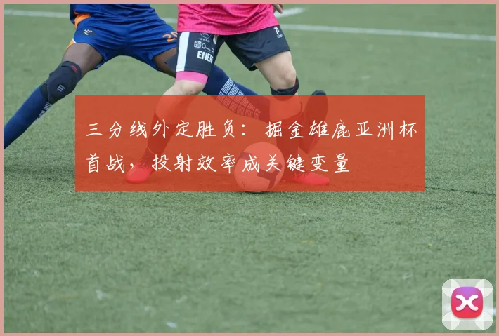 三分线外定胜负：掘金雄鹿亚洲杯首战，投射效率成关键变量