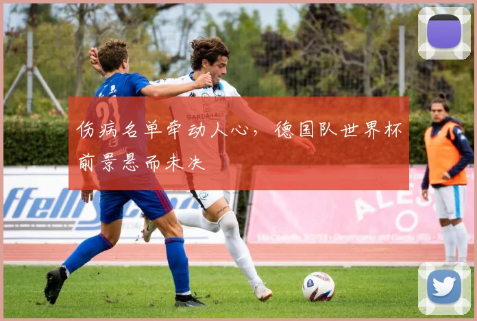伤病名单牵动人心,德国队世界杯前景悬而未决