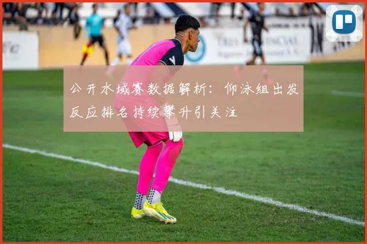 公开水域赛数据解析:仰泳组出发反应排名持续攀升引关注