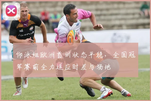 仰泳组欧洲首训状态平稳,全国冠军赛前全力适应时差与场地